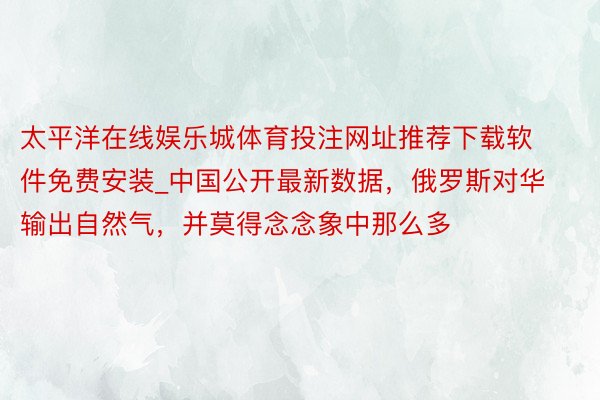 太平洋在线娱乐城体育投注网址推荐下载软件免费安装_中国公开最新数据，俄罗斯对华输出自然气，并莫得念念象中那么多