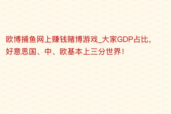 欧博捕鱼网上赚钱赌博游戏_大家GDP占比，好意思国、中、欧基本上三分世界！