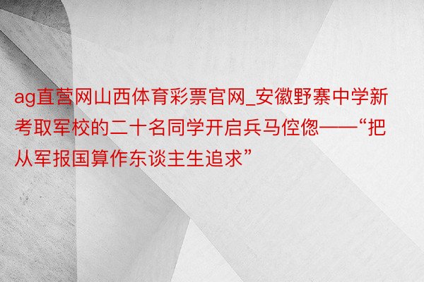 ag直营网山西体育彩票官网_安徽野寨中学新考取军校的二十名同学开启兵马倥偬——“把从军报国算作东谈主生追求”