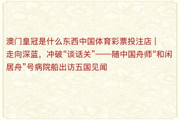 澳门皇冠是什么东西中国体育彩票投注店 | 走向深蓝，冲破“谈话关”——随中国舟师“和闲居舟”号病院船出访五国见闻