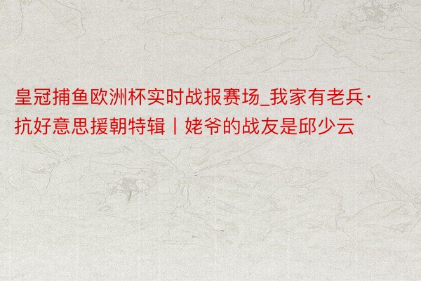 皇冠捕鱼欧洲杯实时战报赛场_我家有老兵·抗好意思援朝特辑丨姥爷的战友是邱少云