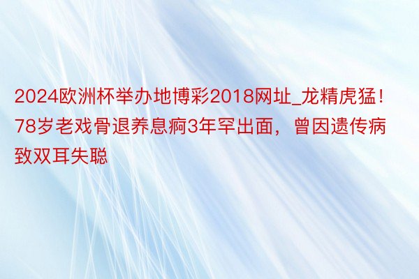 2024欧洲杯举办地博彩2018网址_龙精虎猛！78岁老戏骨退养息痾3年罕出面，曾因遗传病致双耳失聪