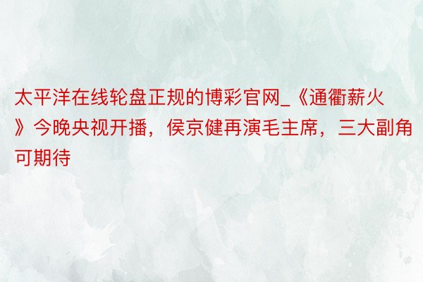 太平洋在线轮盘正规的博彩官网_《通衢薪火》今晚央视开播，侯京健再演毛主席，三大副角可期待