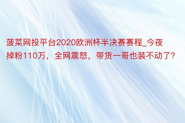 菠菜网投平台2020欧洲杯半决赛赛程_今夜掉粉110万，全网震怒，带货一哥也装不动了？