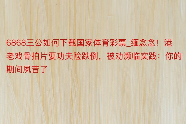 6868三公如何下载国家体育彩票_缅念念！港老戏骨拍片耍功夫险跌倒，被劝濒临实践：你的期间夙昔了