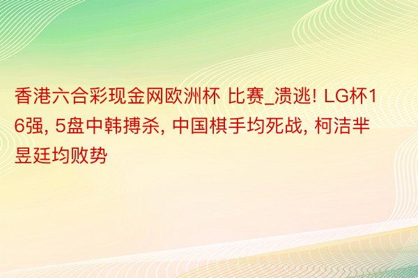 香港六合彩现金网欧洲杯 比赛_溃逃! LG杯16强, 5盘中韩搏杀, 中国棋手均死战, 柯洁芈昱廷均败势