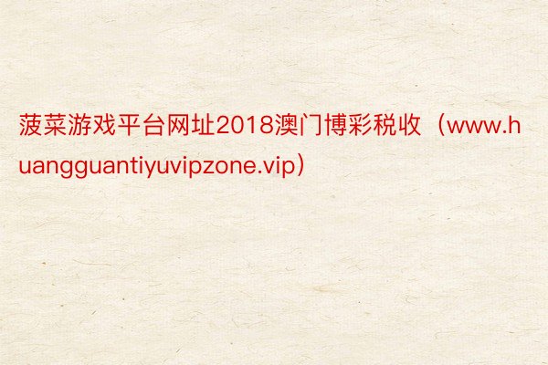 菠菜游戏平台网址2018澳门博彩税收（www.huangguantiyuvipzone.vip）