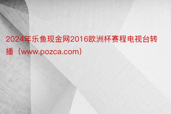 2024年乐鱼现金网2016欧洲杯赛程电视台转播（www.pozca.com）