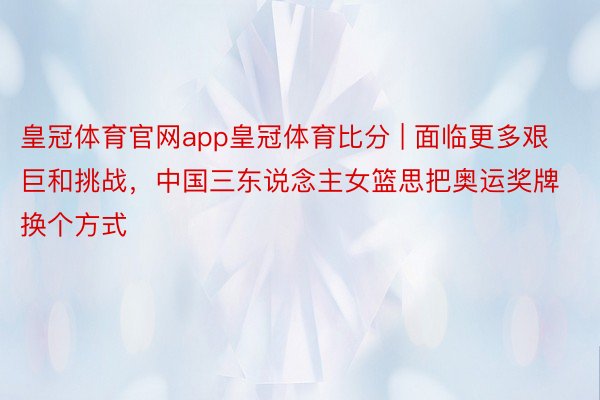 皇冠体育官网app皇冠体育比分 | 面临更多艰巨和挑战，中国三东说念主女篮思把奥运奖牌换个方式