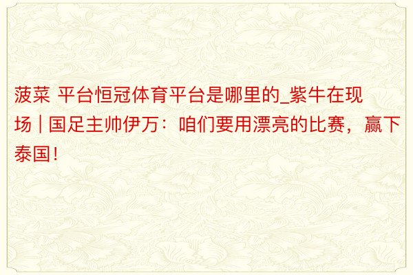 菠菜 平台恒冠体育平台是哪里的_紫牛在现场 | 国足主帅伊万：咱们要用漂亮的比赛，赢下泰国！