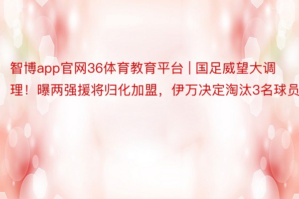 智博app官网36体育教育平台 | 国足威望大调理！曝两强援将归化加盟，伊万决定淘汰3名球员