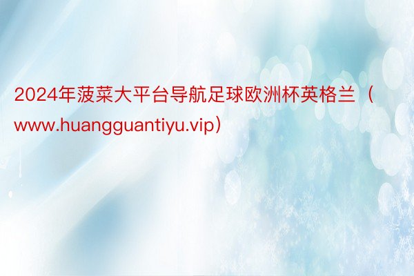 2024年菠菜大平台导航足球欧洲杯英格兰（www.huangguantiyu.vip）