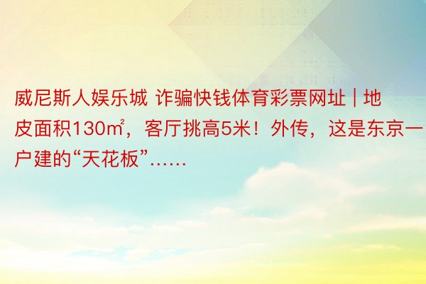 威尼斯人娱乐城 诈骗快钱体育彩票网址 | 地皮面积130㎡，客厅挑高5米！外传，这是东京一户建的“天花板”……