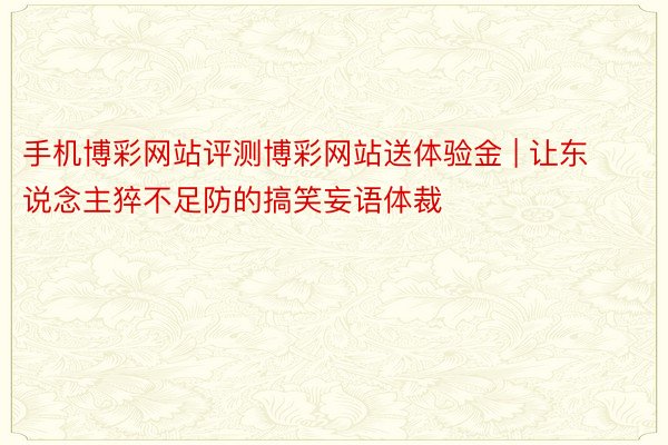 手机博彩网站评测博彩网站送体验金 | 让东说念主猝不足防的搞笑妄语体裁