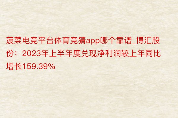 菠菜电竞平台体育竞猜app哪个靠谱_博汇股份：2023年上半年度兑现净利润较上年同比增长159.39%