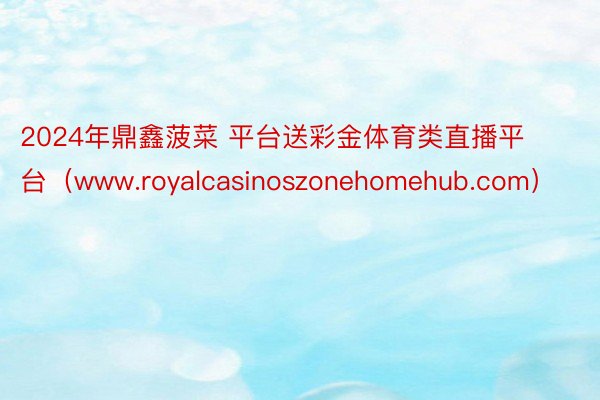 2024年鼎鑫菠菜 平台送彩金体育类直播平台（www.royalcasinoszonehomehub.com）