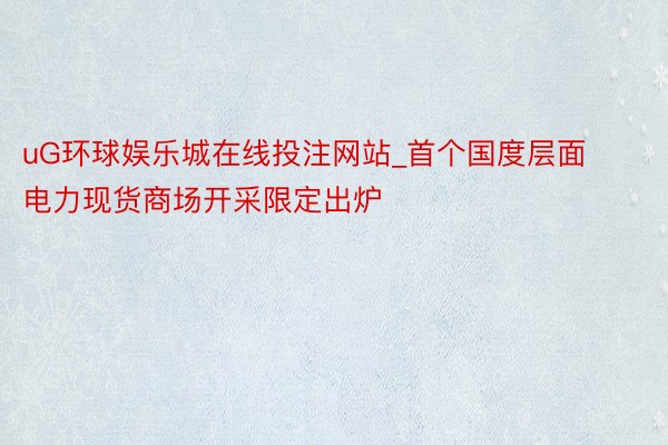 uG环球娱乐城在线投注网站_首个国度层面电力现货商场开采限定出炉