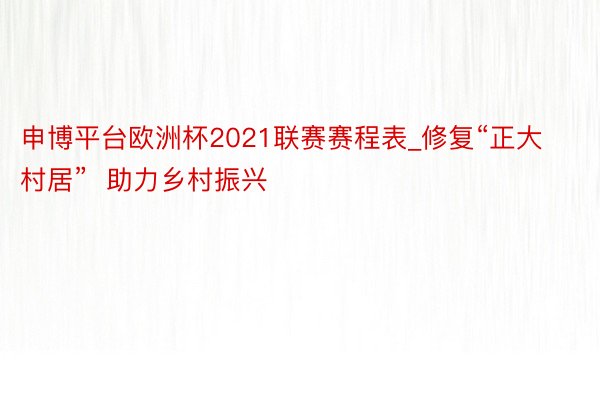 申博平台欧洲杯2021联赛赛程表_修复“正大村居”  助力乡村振兴