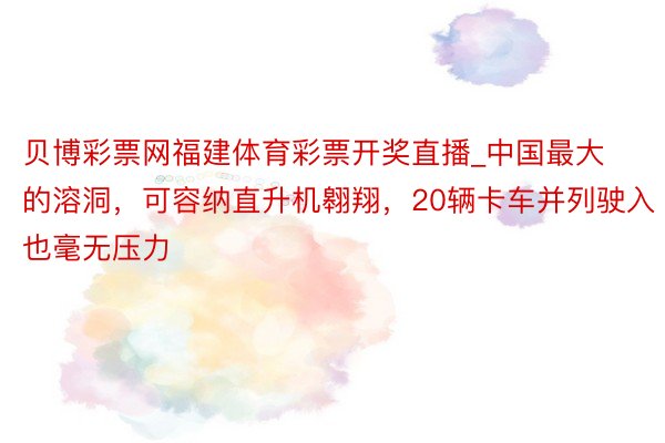 贝博彩票网福建体育彩票开奖直播_中国最大的溶洞，可容纳直升机翱翔，20辆卡车并列驶入也毫无压力