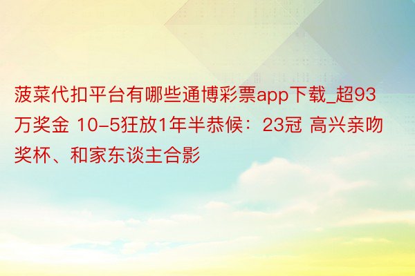 菠菜代扣平台有哪些通博彩票app下载_超93万奖金 10-5狂放1年半恭候：23冠 高兴亲吻奖杯、和家东谈主合影