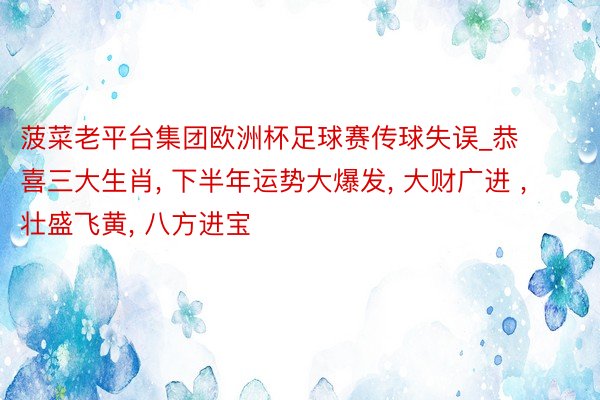 菠菜老平台集团欧洲杯足球赛传球失误_恭喜三大生肖, 下半年运势大爆发, 大财广进 , 壮盛飞黄, 八方进宝