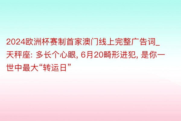 2024欧洲杯赛制首家澳门线上完整广告词_天秤座: 多长个心眼, 6月20畸形进犯, 是你一世中最大“转运日”