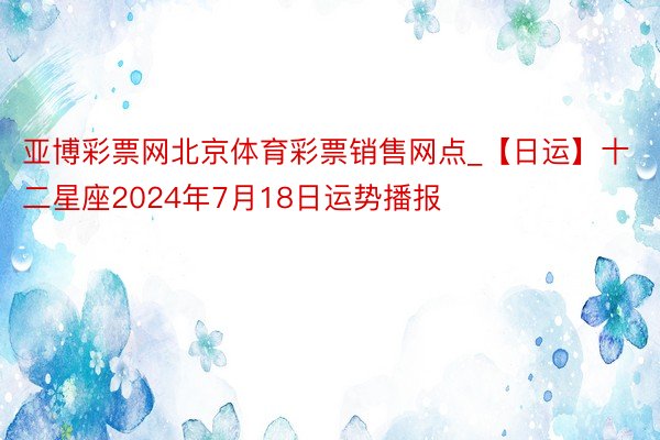 亚博彩票网北京体育彩票销售网点_【日运】十二星座2024年7月18日运势播报