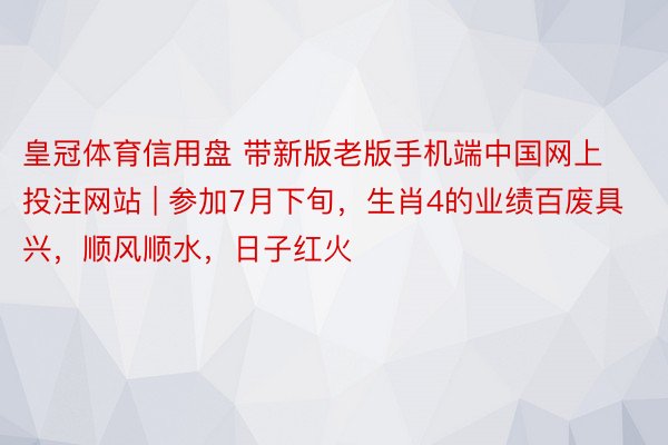 皇冠体育信用盘 带新版老版手机端中国网上投注网站 | 参加7月下旬，生肖4的业绩百废具兴，顺风顺水，日子红火