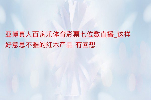 亚博真人百家乐体育彩票七位数直播_这样好意思不雅的红木产品 有回想