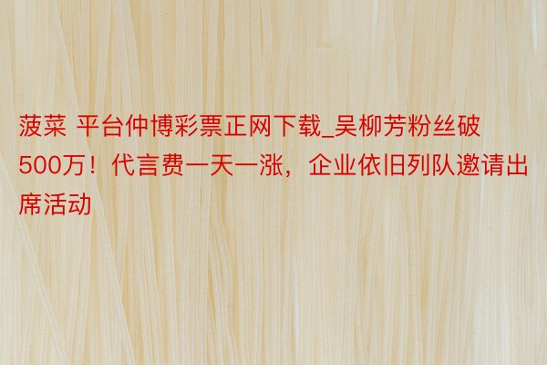 菠菜 平台仲博彩票正网下载_吴柳芳粉丝破500万！代言费一天一涨，企业依旧列队邀请出席活动