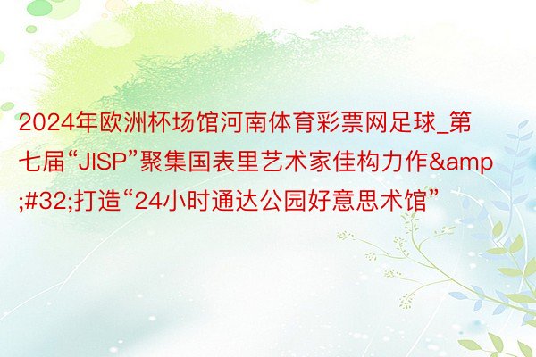 2024年欧洲杯场馆河南体育彩票网足球_第七届“JISP”聚集国表里艺术家佳构力作&#32;打造“24小时通达公园好意思术馆”