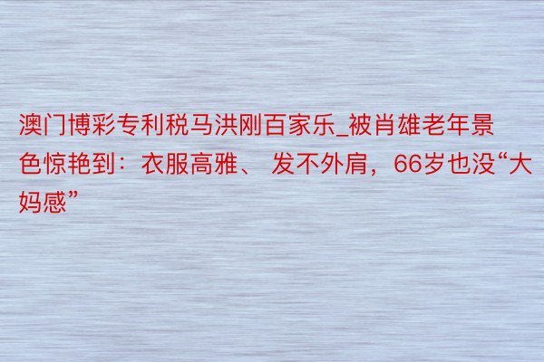 澳门博彩专利税马洪刚百家乐_被肖雄老年景色惊艳到：衣服高雅、 发不外肩，66岁也没“大妈感”