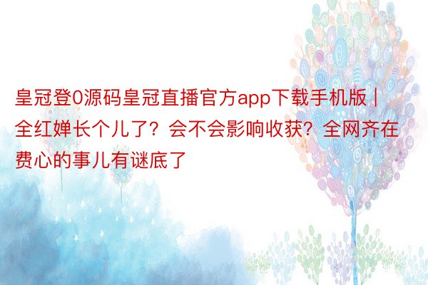 皇冠登0源码皇冠直播官方app下载手机版 | 全红婵长个儿了？会不会影响收获？全网齐在费心的事儿有谜底了