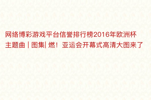 网络博彩游戏平台信誉排行榜2016年欧洲杯主题曲 | 图集| 燃！亚运会开幕式高清大图来了