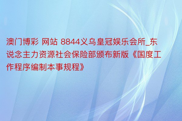 澳门博彩 网站 8844义乌皇冠娱乐会所_东说念主力资源社会保险部颁布新版《国度工作程序编制本事规程》